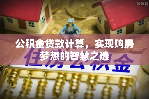 资中公积金贷款计算，实现购房梦想的智慧之选