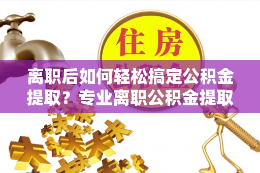 资中离职后如何轻松搞定公积金提取？专业离职公积金提取代办服务来帮你
