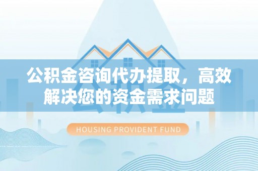 资中公积金咨询代办提取，高效解决您的资金需求问题