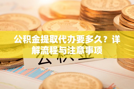 资中公积金提取代办要多久？详解流程与注意事项