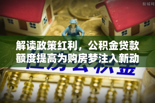 资中解读政策红利，公积金贷款额度提高为购房梦注入新动力