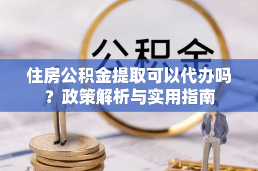 资中住房公积金提取可以代办吗？政策解析与实用指南