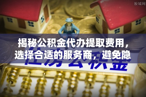 资中揭秘公积金代办提取费用，选择合适的服务商，避免隐性收费